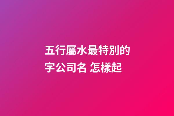 五行屬水最特別的字公司名 怎樣起-第1張-公司起名-玄機派